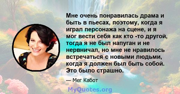 Мне очень понравилась драма и быть в пьесах, поэтому, когда я играл персонажа на сцене, и я мог вести себя как кто -то другой, тогда я не был напуган и не нервничал, но мне не нравилось встречаться с новыми людьми,