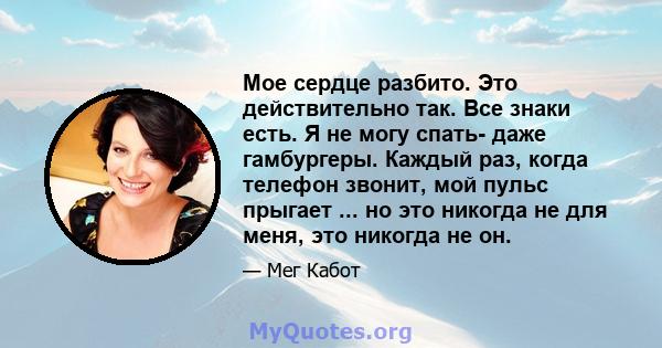 Мое сердце разбито. Это действительно так. Все знаки есть. Я не могу спать- даже гамбургеры. Каждый раз, когда телефон звонит, мой пульс прыгает ... но это никогда не для меня, это никогда не он.