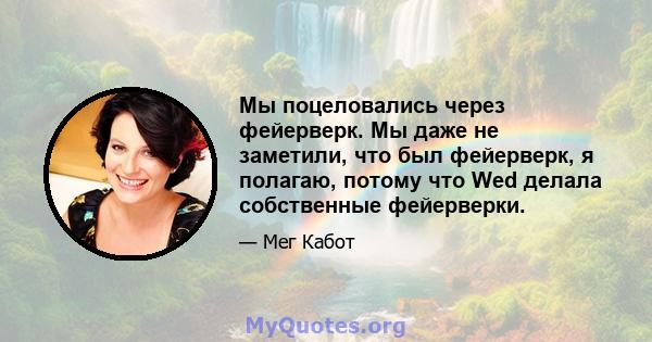 Мы поцеловались через фейерверк. Мы даже не заметили, что был фейерверк, я полагаю, потому что Wed делала собственные фейерверки.