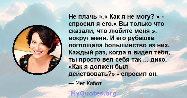 Не плачь ».« Как я не могу? » - спросил я его.« Вы только что сказали, что любите меня ». вокруг меня. И его рубашка поглощала большинство из них. Каждый раз, когда я видел тебя, ты просто вел себя так ... дико. «Как я