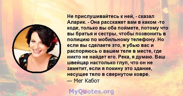 Не прислушивайтесь к ней, - сказал Аларик. - Она расскажет вам в каком -то коде, только вы оба поймете, потому что вы братья и сестры, чтобы позвонить в полицию по мобильному телефону. Но если вы сделаете это, я убью