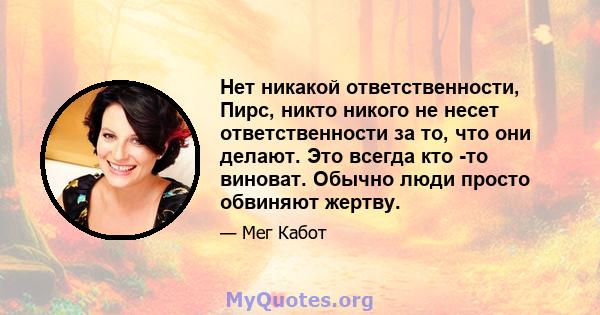 Нет никакой ответственности, Пирс, никто никого не несет ответственности за то, что они делают. Это всегда кто -то виноват. Обычно люди просто обвиняют жертву.