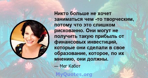 Никто больше не хочет заниматься чем -то творческим, потому что это слишком рискованно. Они могут не получить такую ​​прибыль от финансовых инвестиций, которые они сделали в свое образование, которое, по их мнению, они