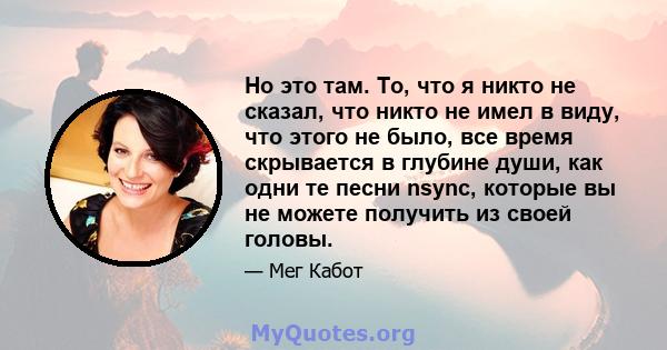 Но это там. То, что я никто не сказал, что никто не имел в виду, что этого не было, все время скрывается в глубине души, как одни те песни nsync, которые вы не можете получить из своей головы.