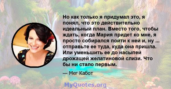 Но как только я придумал это, я понял, что это действительно идеальный план. Вместо того, чтобы ждать, когда Мария придет ко мне, я просто собирался пойти к ней и, ну ... отправьте ее туда, куда она пришла. Или