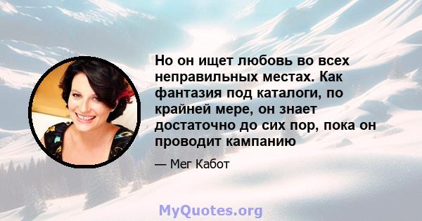 Но он ищет любовь во всех неправильных местах. Как фантазия под каталоги, по крайней мере, он знает достаточно до сих пор, пока он проводит кампанию