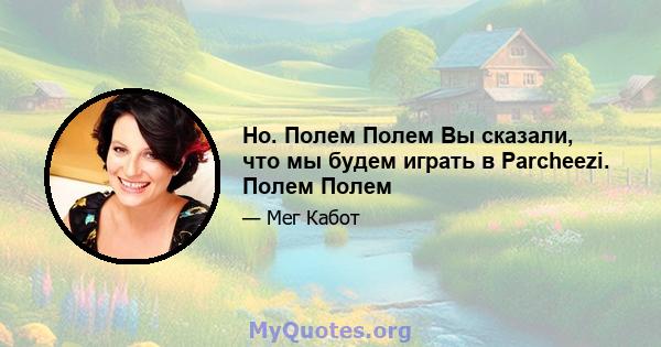 Но. Полем Полем Вы сказали, что мы будем играть в Parcheezi. Полем Полем