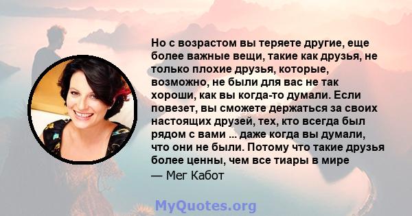 Но с возрастом вы теряете другие, еще более важные вещи, такие как друзья, не только плохие друзья, которые, возможно, не были для вас не так хороши, как вы когда-то думали. Если повезет, вы сможете держаться за своих