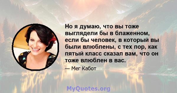 Но я думаю, что вы тоже выглядели бы в блаженном, если бы человек, в который вы были влюблены, с тех пор, как пятый класс сказал вам, что он тоже влюблен в вас.