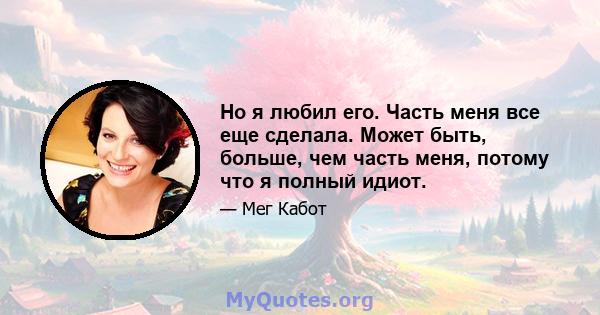 Но я любил его. Часть меня все еще сделала. Может быть, больше, чем часть меня, потому что я полный идиот.