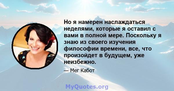 Но я намерен наслаждаться неделями, которые я оставил с вами в полной мере. Поскольку я знаю из своего изучения философии времени, все, что произойдет в будущем, уже неизбежно.