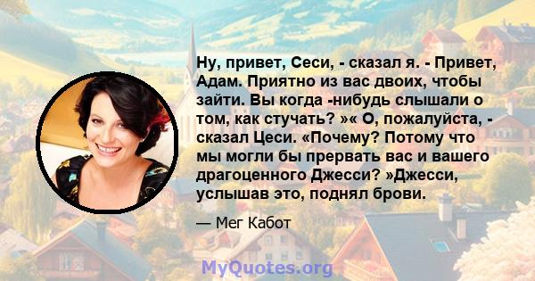 Ну, привет, Сеси, - сказал я. - Привет, Адам. Приятно из вас двоих, чтобы зайти. Вы когда -нибудь слышали о том, как стучать? »« О, пожалуйста, - сказал Цеси. «Почему? Потому что мы могли бы прервать вас и вашего