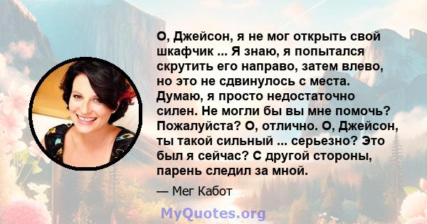 О, Джейсон, я не мог открыть свой шкафчик ... Я знаю, я попытался скрутить его направо, затем влево, но это не сдвинулось с места. Думаю, я просто недостаточно силен. Не могли бы вы мне помочь? Пожалуйста? О, отлично.