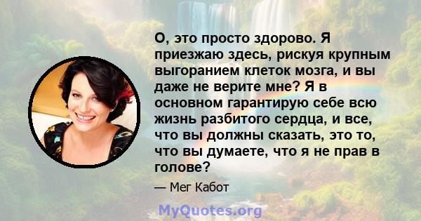 О, это просто здорово. Я приезжаю здесь, рискуя крупным выгоранием клеток мозга, и вы даже не верите мне? Я в основном гарантирую себе всю жизнь разбитого сердца, и все, что вы должны сказать, это то, что вы думаете,