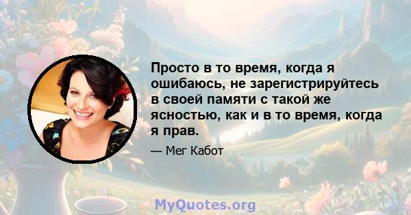 Просто в то время, когда я ошибаюсь, не зарегистрируйтесь в своей памяти с такой же ясностью, как и в то время, когда я прав.