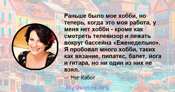 Раньше было мое хобби, но теперь, когда это моя работа, у меня нет хобби - кроме как смотреть телевизор и лежать вокруг бассейна «Еженедельно». Я пробовал много хобби, таких как вязание, пилатес, балет, йога и гитара,