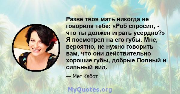 Разве твоя мать никогда не говорила тебе: «Роб спросил, - что ты должен играть усердно?» Я посмотрел на его губы. Мне, вероятно, не нужно говорить вам, что они действительно хорошие губы, добрые Полный и сильный вид.