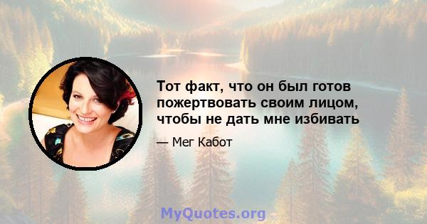 Тот факт, что он был готов пожертвовать своим лицом, чтобы не дать мне избивать