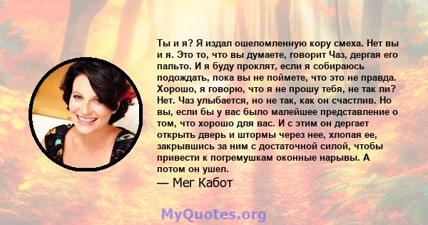 Ты и я? Я издал ошеломленную кору смеха. Нет вы и я. Это то, что вы думаете, говорит Чаз, дергая его пальто. И я буду проклят, если я собираюсь подождать, пока вы не поймете, что это не правда. Хорошо, я говорю, что я