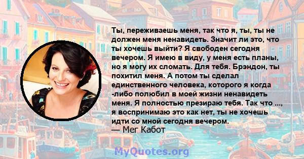 Ты, переживаешь меня, так что я, ты, ты не должен меня ненавидеть. Значит ли это, что ты хочешь выйти? Я свободен сегодня вечером. Я имею в виду, у меня есть планы, но я могу их сломать. Для тебя. Брэндон, ты похитил