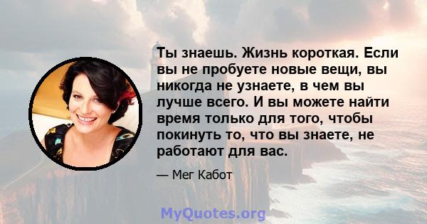 Ты знаешь. Жизнь короткая. Если вы не пробуете новые вещи, вы никогда не узнаете, в чем вы лучше всего. И вы можете найти время только для того, чтобы покинуть то, что вы знаете, не работают для вас.