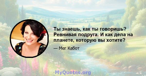 Ты знаешь, как ты говоришь? Ревнивая подруга. И как дела на планете, которую вы хотите?