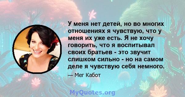 У меня нет детей, но во многих отношениях я чувствую, что у меня их уже есть. Я не хочу говорить, что я воспитывал своих братьев - это звучит слишком сильно - но на самом деле я чувствую себя немного.