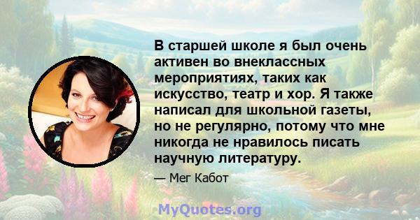 В старшей школе я был очень активен во внеклассных мероприятиях, таких как искусство, театр и хор. Я также написал для школьной газеты, но не регулярно, потому что мне никогда не нравилось писать научную литературу.