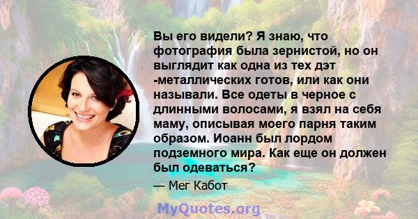 Вы его видели? Я знаю, что фотография была зернистой, но он выглядит как одна из тех дэт -металлических готов, или как они называли. Все одеты в черное с длинными волосами, я взял на себя маму, описывая моего парня