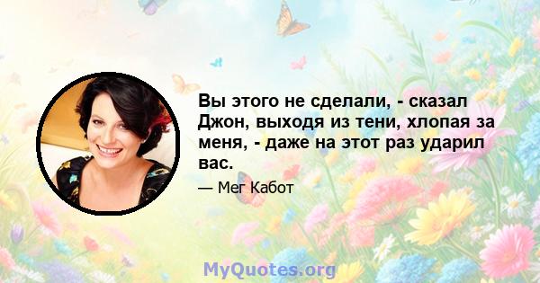 Вы этого не сделали, - сказал Джон, выходя из тени, хлопая за меня, - даже на этот раз ударил вас.