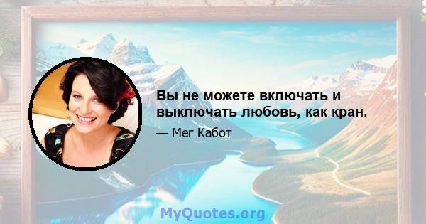 Вы не можете включать и выключать любовь, как кран.