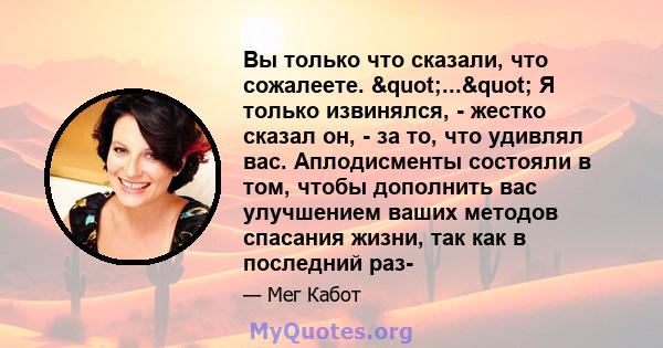 Вы только что сказали, что сожалеете. "..." Я только извинялся, - жестко сказал он, - за то, что удивлял вас. Аплодисменты состояли в том, чтобы дополнить вас улучшением ваших методов спасания жизни, так как в 