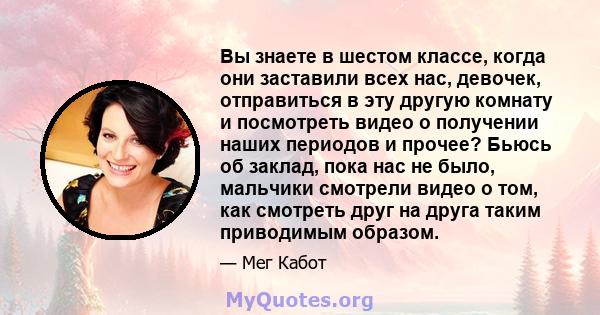 Вы знаете в шестом классе, когда они заставили всех нас, девочек, отправиться в эту другую комнату и посмотреть видео о получении наших периодов и прочее? Бьюсь об заклад, пока нас не было, мальчики смотрели видео о