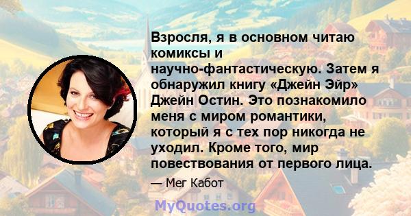 Взросля, я в основном читаю комиксы и научно-фантастическую. Затем я обнаружил книгу «Джейн Эйр» Джейн Остин. Это познакомило меня с миром романтики, который я с тех пор никогда не уходил. Кроме того, мир повествования