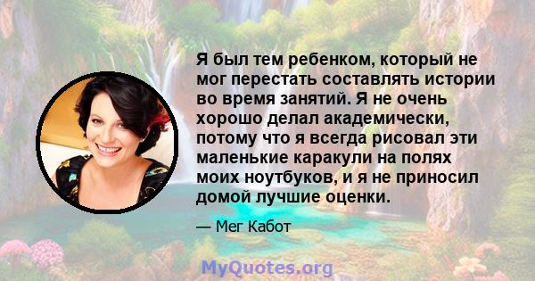 Я был тем ребенком, который не мог перестать составлять истории во время занятий. Я не очень хорошо делал академически, потому что я всегда рисовал эти маленькие каракули на полях моих ноутбуков, и я не приносил домой