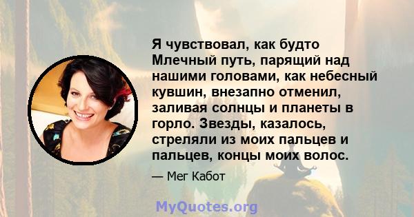 Я чувствовал, как будто Млечный путь, парящий над нашими головами, как небесный кувшин, внезапно отменил, заливая солнцы и планеты в горло. Звезды, казалось, стреляли из моих пальцев и пальцев, концы моих волос.