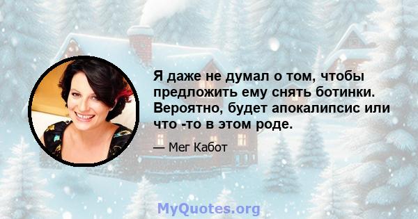 Я даже не думал о том, чтобы предложить ему снять ботинки. Вероятно, будет апокалипсис или что -то в этом роде.