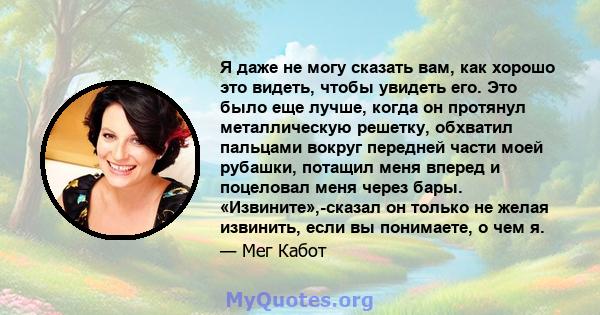 Я даже не могу сказать вам, как хорошо это видеть, чтобы увидеть его. Это было еще лучше, когда он протянул металлическую решетку, обхватил пальцами вокруг передней части моей рубашки, потащил меня вперед и поцеловал