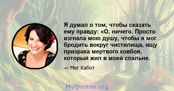 Я думал о том, чтобы сказать ему правду: «О, ничего. Просто изгнала мою душу, чтобы я мог бродить вокруг чистилища, ищу призрака мертвого ковбоя, который жил в моей спальне.