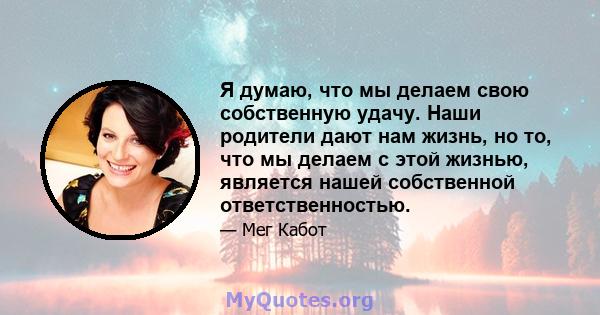 Я думаю, что мы делаем свою собственную удачу. Наши родители дают нам жизнь, но то, что мы делаем с этой жизнью, является нашей собственной ответственностью.