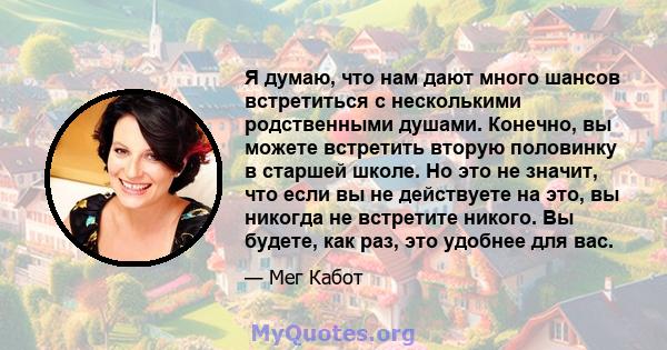 Я думаю, что нам дают много шансов встретиться с несколькими родственными душами. Конечно, вы можете встретить вторую половинку в старшей школе. Но это не значит, что если вы не действуете на это, вы никогда не