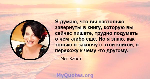 Я думаю, что вы настолько завернуты в книгу, которую вы сейчас пишете, трудно подумать о чем -либо еще. Но я знаю, как только я закончу с этой книгой, я перехожу к чему -то другому.