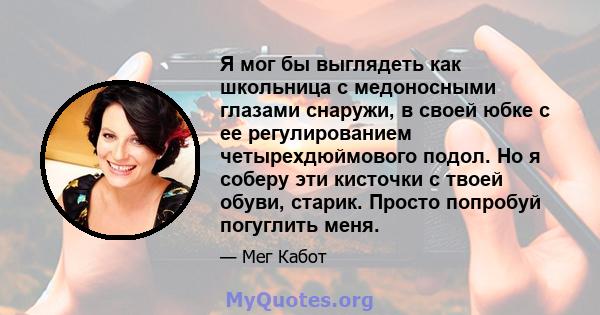 Я мог бы выглядеть как школьница с медоносными глазами снаружи, в своей юбке с ее регулированием четырехдюймового подол. Но я соберу эти кисточки с твоей обуви, старик. Просто попробуй погуглить меня.