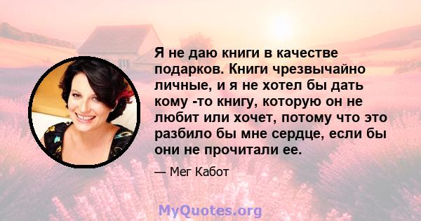 Я не даю книги в качестве подарков. Книги чрезвычайно личные, и я не хотел бы дать кому -то книгу, которую он не любит или хочет, потому что это разбило бы мне сердце, если бы они не прочитали ее.