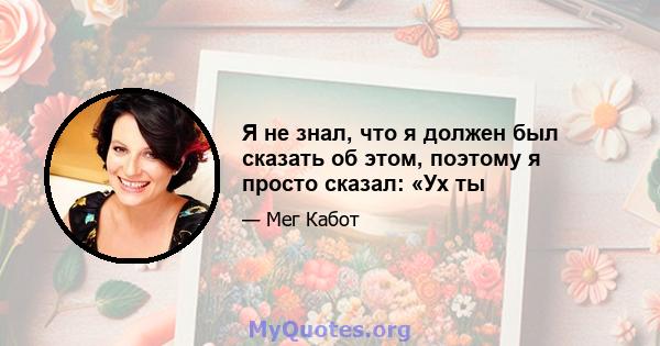 Я не знал, что я должен был сказать об этом, поэтому я просто сказал: «Ух ты