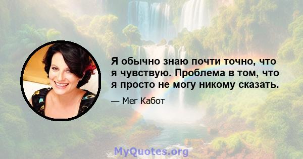 Я обычно знаю почти точно, что я чувствую. Проблема в том, что я просто не могу никому сказать.