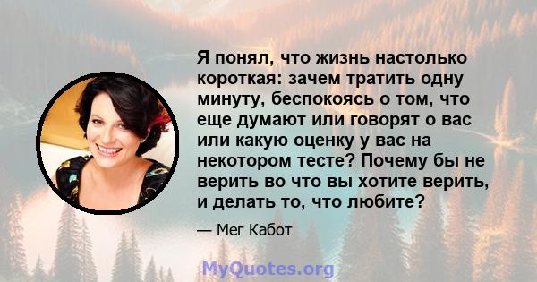 Я понял, что жизнь настолько короткая: зачем тратить одну минуту, беспокоясь о том, что еще думают или говорят о вас или какую оценку у вас на некотором тесте? Почему бы не верить во что вы хотите верить, и делать то,