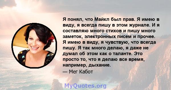 Я понял, что Майкл был прав. Я имею в виду, я всегда пишу в этом журнале. И я составляю много стихов и пишу много заметок, электронных писем и прочее. Я имею в виду, я чувствую, что всегда пишу. Я так много делаю, я