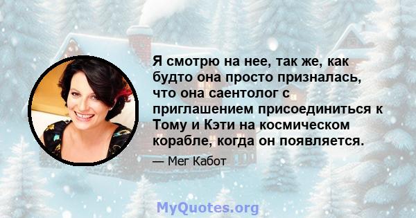 Я смотрю на нее, так же, как будто она просто призналась, что она саентолог с приглашением присоединиться к Тому и Кэти на космическом корабле, когда он появляется.