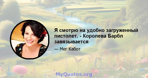 Я смотрю на удобно загруженный пистолет. - Королева Барбл завязывается